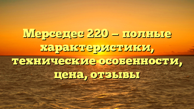 Мерседес 220 — полные характеристики, технические особенности, цена, отзывы