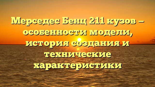 Мерседес Бенц 211 кузов — особенности модели, история создания и технические характеристики