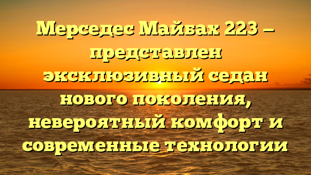 Мерседес Майбах 223 — представлен эксклюзивный седан нового поколения, невероятный комфорт и современные технологии