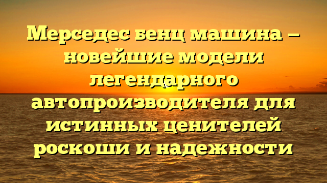 Мерседес бенц машина — новейшие модели легендарного автопроизводителя для истинных ценителей роскоши и надежности