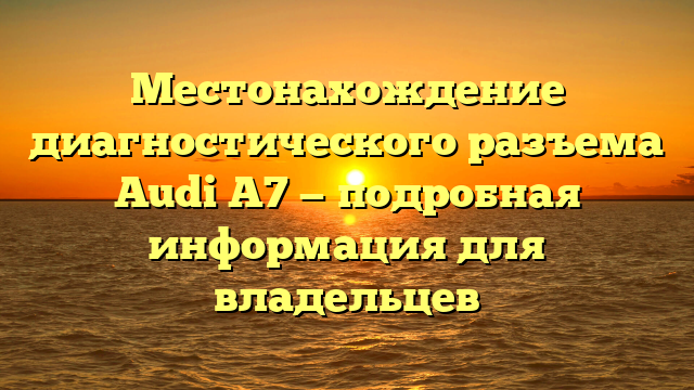 Местонахождение диагностического разъема Audi A7 — подробная информация для владельцев