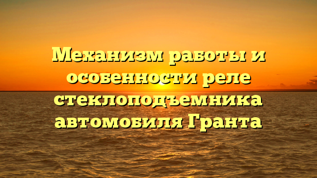 Механизм работы и особенности реле стеклоподъемника автомобиля Гранта