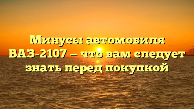 Минусы автомобиля ВАЗ-2107 — что вам следует знать перед покупкой