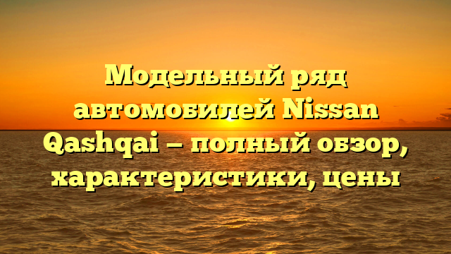 Модельный ряд автомобилей Nissan Qashqai — полный обзор, характеристики, цены