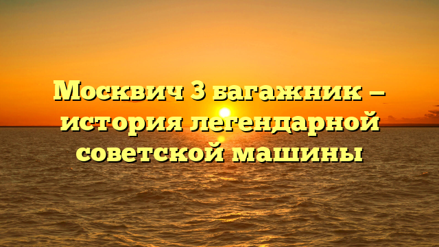 Москвич 3 багажник — история легендарной советской машины