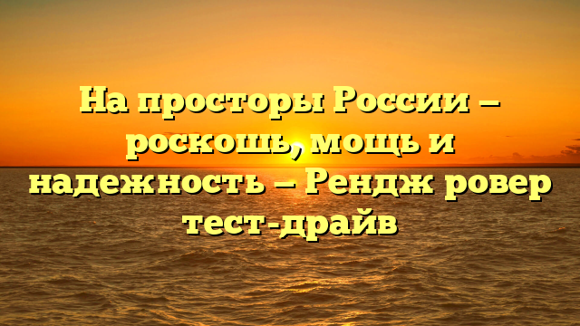 На просторы России — роскошь, мощь и надежность — Рендж ровер тест-драйв