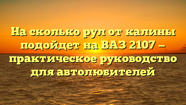 На сколько рул от калины подойдет на ВАЗ 2107 — практическое руководство для автолюбителей