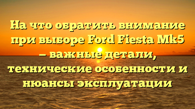 На что обратить внимание при выборе Ford Fiesta Mk5 — важные детали, технические особенности и нюансы эксплуатации