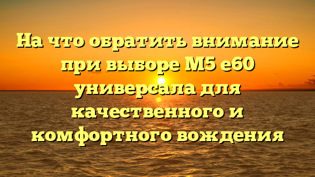 На что обратить внимание при выборе M5 e60 универсала для качественного и комфортного вождения