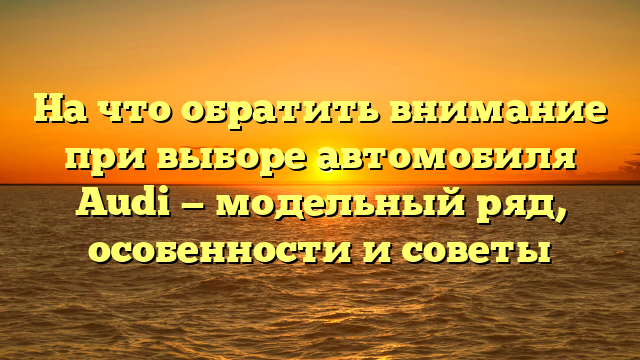 На что обратить внимание при выборе автомобиля Audi — модельный ряд, особенности и советы