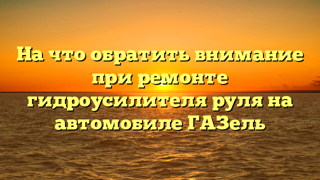 На что обратить внимание при ремонте гидроусилителя руля на автомобиле ГАЗель