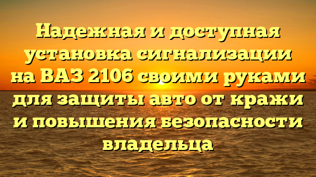 Надежная и доступная установка сигнализации на ВАЗ 2106 своими руками для защиты авто от кражи и повышения безопасности владельца