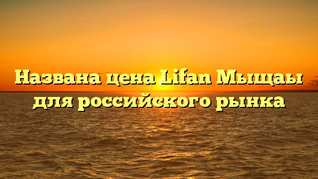 Названа цена Lifan Mыщаы для российского рынка