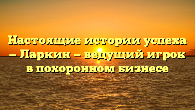 Настоящие истории успеха — Ларкин — ведущий игрок в похоронном бизнесе