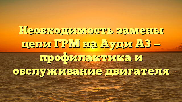 Необходимость замены цепи ГРМ на Ауди А3 — профилактика и обслуживание двигателя