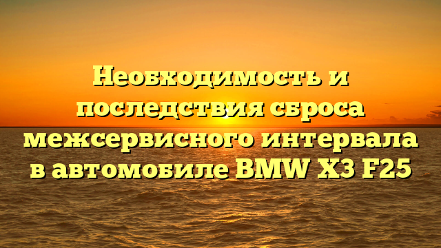 Необходимость и последствия сброса межсервисного интервала в автомобиле BMW X3 F25