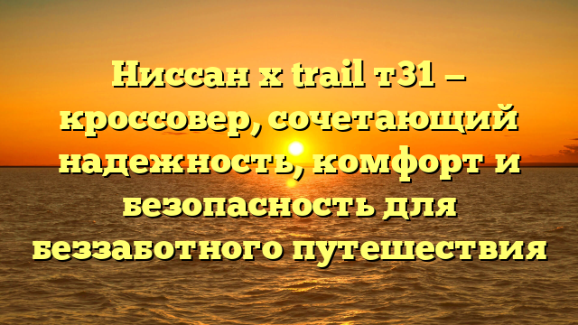 Ниссан x trail т31 — кроссовер, сочетающий надежность, комфорт и безопасность для беззаботного путешествия