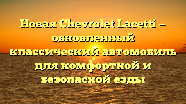 Новая Chevrolet Lacetti — обновленный классический автомобиль для комфортной и безопасной езды