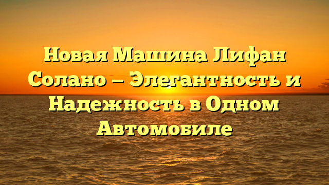 Новая Машина Лифан Солано — Элегантность и Надежность в Одном Автомобиле