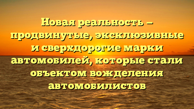 Новая реальность — продвинутые, эксклюзивные и сверхдорогие марки автомобилей, которые стали объектом вожделения автомобилистов