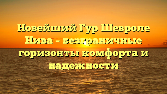 Новейший Гур Шевроле Нива – безграничные горизонты комфорта и надежности