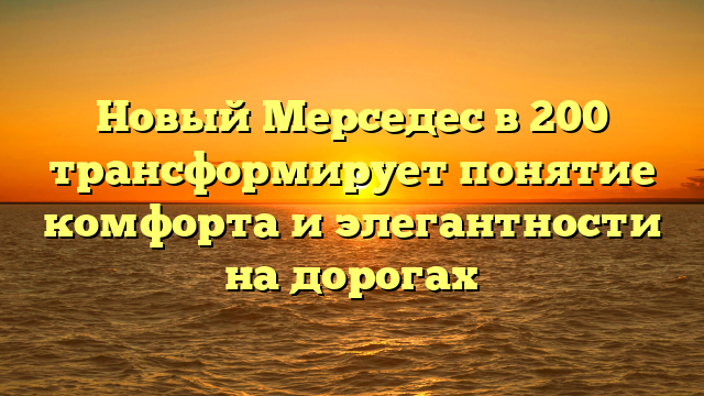 Новый Мерседес в 200 трансформирует понятие комфорта и элегантности на дорогах