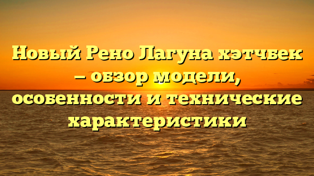 Новый Рено Лагуна хэтчбек — обзор модели, особенности и технические характеристики