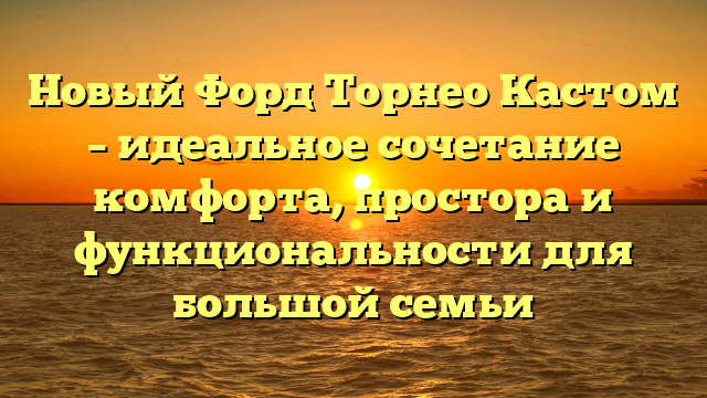 Новый Форд Торнео Кастом – идеальное сочетание комфорта, простора и функциональности для большой семьи