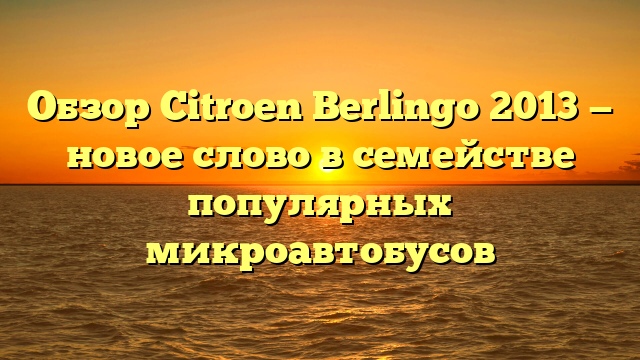 Обзор Citroen Berlingo 2013 — новое слово в семействе популярных микроавтобусов