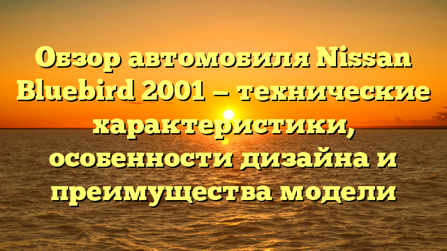 Обзор автомобиля Nissan Bluebird 2001 — технические характеристики, особенности дизайна и преимущества модели