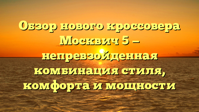 Обзор нового кроссовера Москвич 5 — непревзойденная комбинация стиля, комфорта и мощности