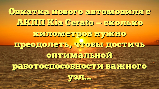 Обкатка нового автомобиля с АКПП Kia Cerato — сколько километров нужно преодолеть, чтобы достичь оптимальной работоспособности важного узла?