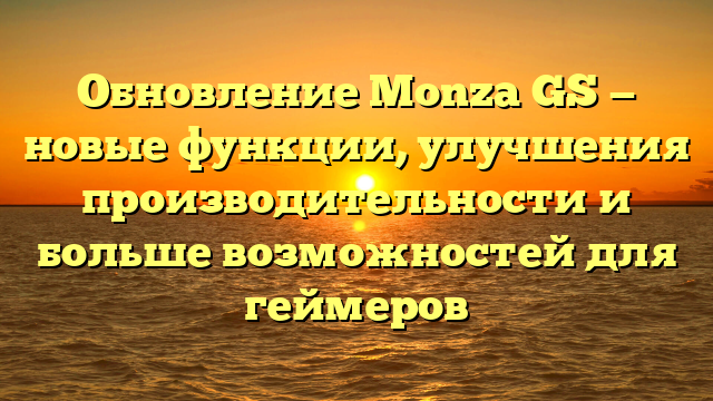 Обновление Monza GS — новые функции, улучшения производительности и больше возможностей для геймеров