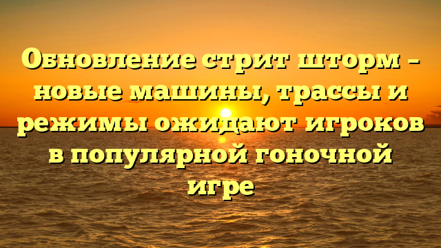 Обновление стрит шторм – новые машины, трассы и режимы ожидают игроков в популярной гоночной игре