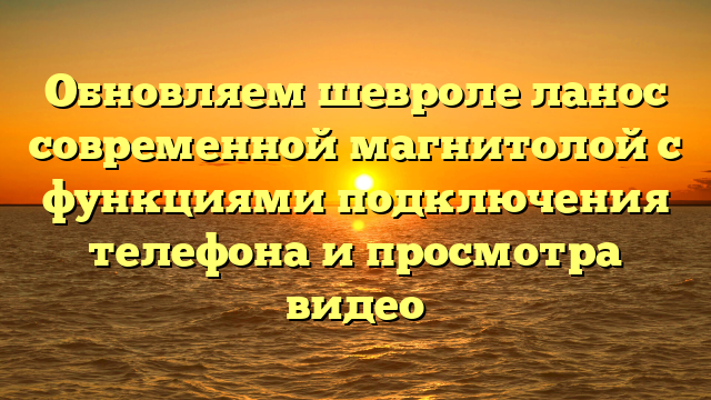 Обновляем шевроле ланос современной магнитолой с функциями подключения телефона и просмотра видео