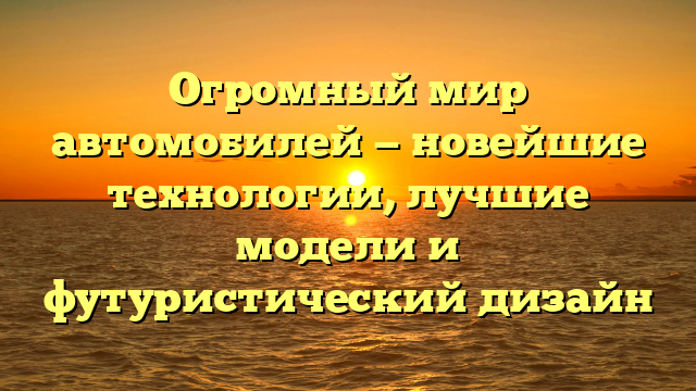 Огромный мир автомобилей — новейшие технологии, лучшие модели и футуристический дизайн