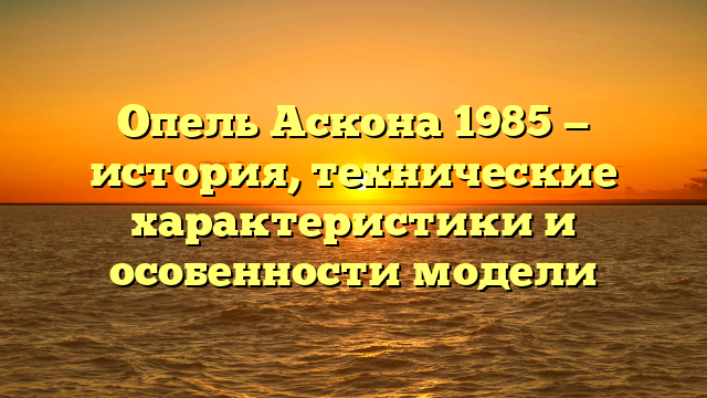 Опель Аскона 1985 — история, технические характеристики и особенности модели