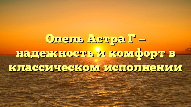 Опель Астра Г — надежность и комфорт в классическом исполнении