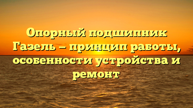 Опорный подшипник Газель — принцип работы, особенности устройства и ремонт