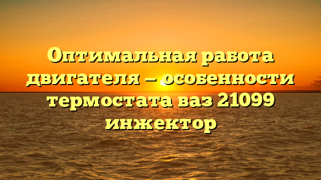 Оптимальная работа двигателя — особенности термостата ваз 21099 инжектор