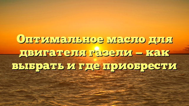 Оптимальное масло для двигателя газели — как выбрать и где приобрести