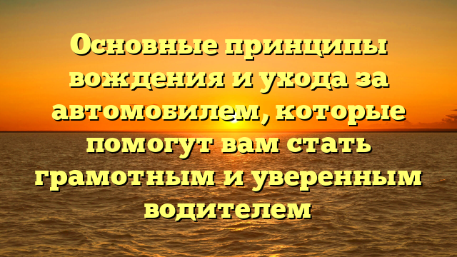 Основные принципы вождения и ухода за автомобилем, которые помогут вам стать грамотным и уверенным водителем