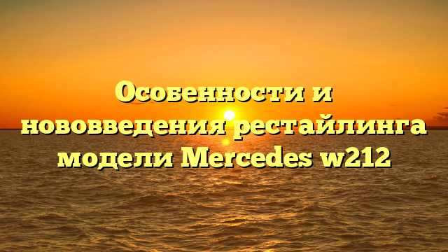 Особенности и нововведения рестайлинга модели Mercedes w212