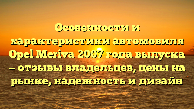 Особенности и характеристики автомобиля Opel Meriva 2007 года выпуска — отзывы владельцев, цены на рынке, надежность и дизайн