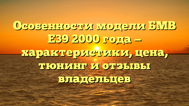 Особенности модели БМВ Е39 2000 года — характеристики, цена, тюнинг и отзывы владельцев