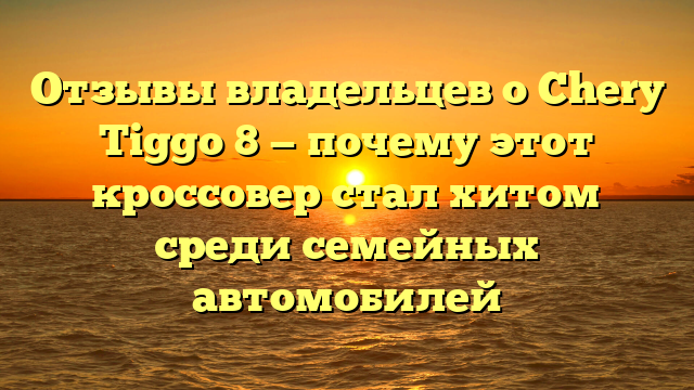 Отзывы владельцев о Chery Tiggo 8 — почему этот кроссовер стал хитом среди семейных автомобилей