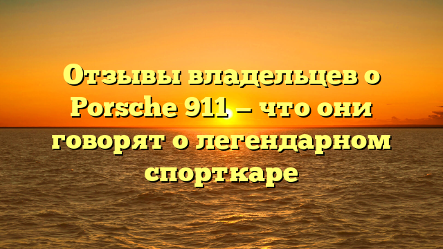 Отзывы владельцев о Porsche 911 — что они говорят о легендарном спорткаре