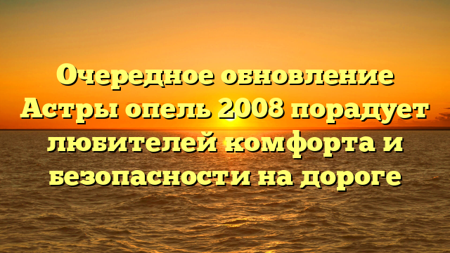 Очередное обновление Астры опель 2008 порадует любителей комфорта и безопасности на дороге