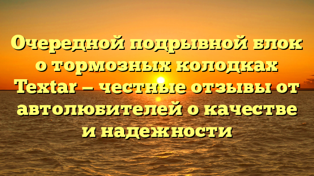 Очередной подрывной блок о тормозных колодках Textar — честные отзывы от автолюбителей о качестве и надежности