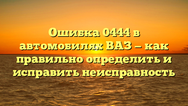 Ошибка 0444 в автомобилях ВАЗ — как правильно определить и исправить неисправность